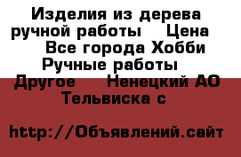 Изделия из дерева ручной работы  › Цена ­ 1 - Все города Хобби. Ручные работы » Другое   . Ненецкий АО,Тельвиска с.